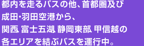 都内を走るバスの他、首都圏及び成田・羽田空港から、関西、富士五湖、静岡東部、甲信越の各エリアを結ぶバスを運行中。